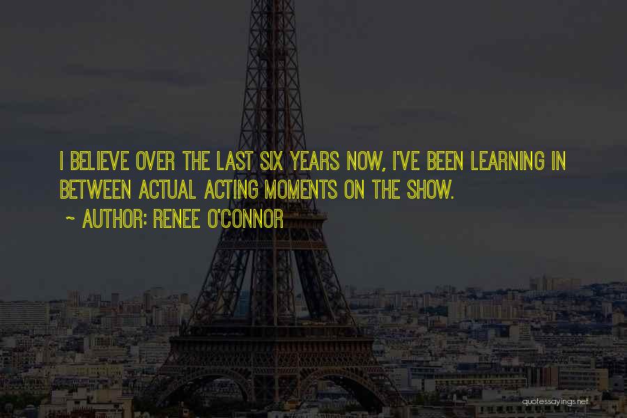 Renee O'Connor Quotes: I Believe Over The Last Six Years Now, I've Been Learning In Between Actual Acting Moments On The Show.