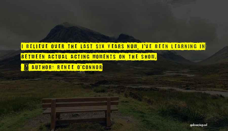 Renee O'Connor Quotes: I Believe Over The Last Six Years Now, I've Been Learning In Between Actual Acting Moments On The Show.