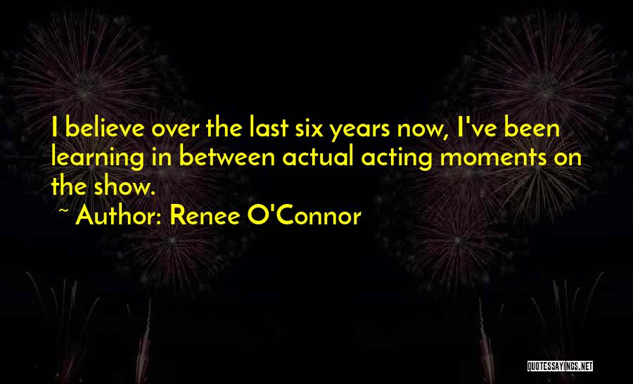Renee O'Connor Quotes: I Believe Over The Last Six Years Now, I've Been Learning In Between Actual Acting Moments On The Show.
