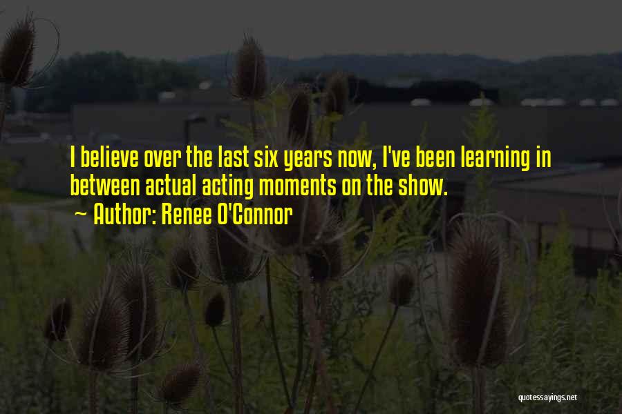 Renee O'Connor Quotes: I Believe Over The Last Six Years Now, I've Been Learning In Between Actual Acting Moments On The Show.