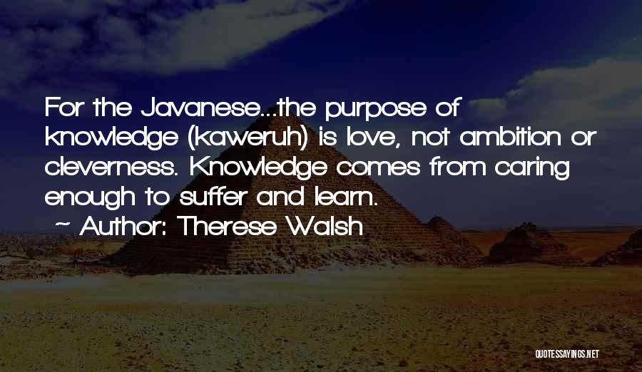 Therese Walsh Quotes: For The Javanese...the Purpose Of Knowledge (kaweruh) Is Love, Not Ambition Or Cleverness. Knowledge Comes From Caring Enough To Suffer