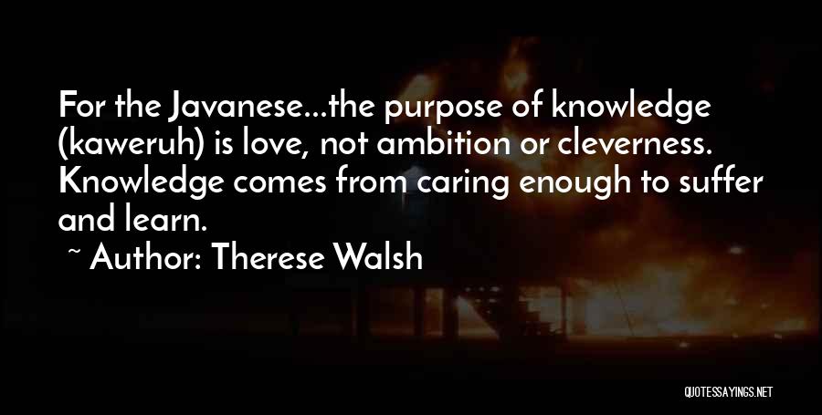 Therese Walsh Quotes: For The Javanese...the Purpose Of Knowledge (kaweruh) Is Love, Not Ambition Or Cleverness. Knowledge Comes From Caring Enough To Suffer