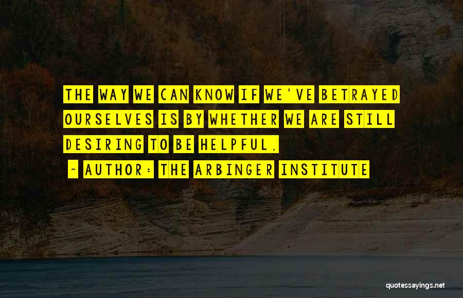 The Arbinger Institute Quotes: The Way We Can Know If We've Betrayed Ourselves Is By Whether We Are Still Desiring To Be Helpful.
