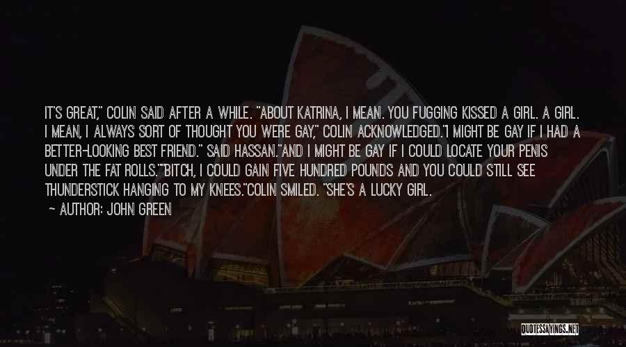 John Green Quotes: It's Great, Colin Said After A While. About Katrina, I Mean. You Fugging Kissed A Girl. A Girl. I Mean,