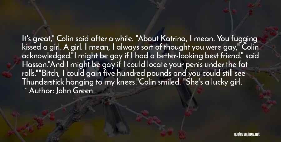 John Green Quotes: It's Great, Colin Said After A While. About Katrina, I Mean. You Fugging Kissed A Girl. A Girl. I Mean,