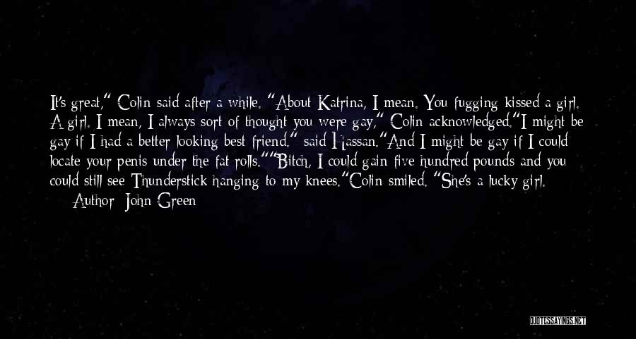 John Green Quotes: It's Great, Colin Said After A While. About Katrina, I Mean. You Fugging Kissed A Girl. A Girl. I Mean,