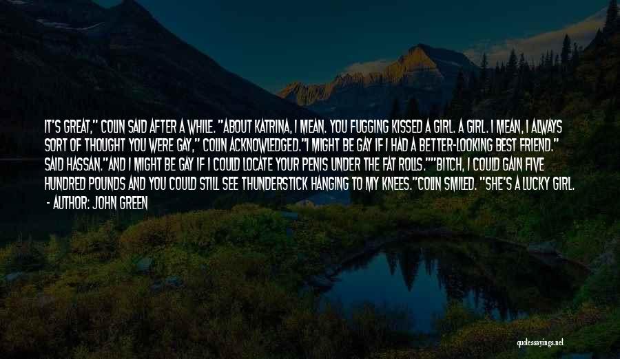 John Green Quotes: It's Great, Colin Said After A While. About Katrina, I Mean. You Fugging Kissed A Girl. A Girl. I Mean,