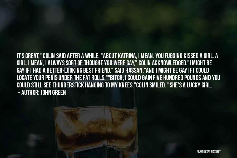 John Green Quotes: It's Great, Colin Said After A While. About Katrina, I Mean. You Fugging Kissed A Girl. A Girl. I Mean,