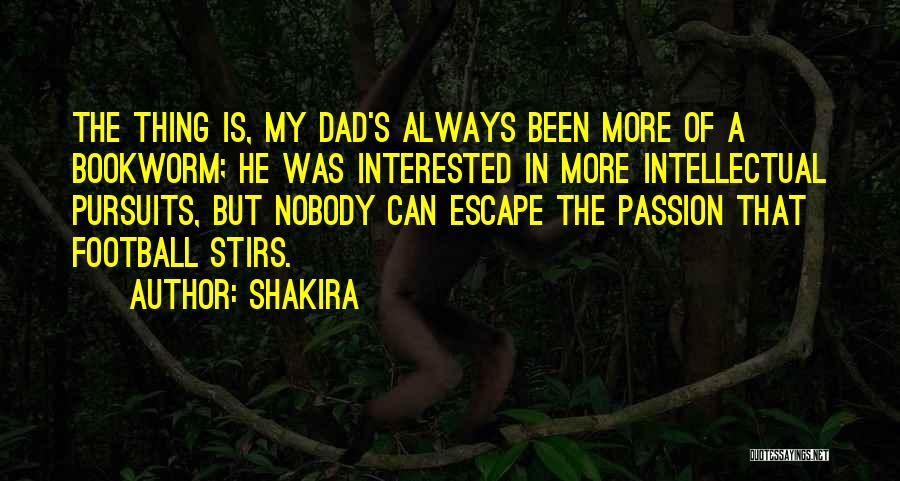 Shakira Quotes: The Thing Is, My Dad's Always Been More Of A Bookworm; He Was Interested In More Intellectual Pursuits, But Nobody