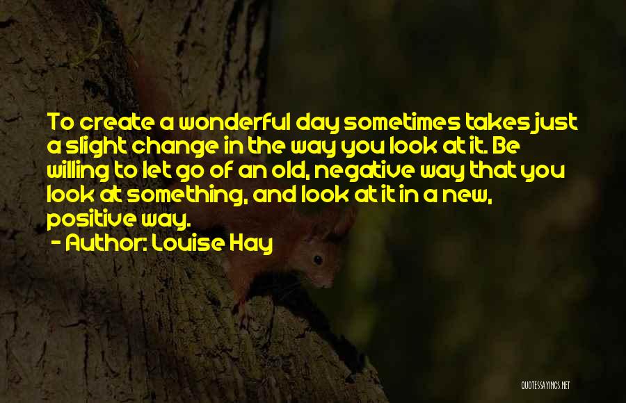 Louise Hay Quotes: To Create A Wonderful Day Sometimes Takes Just A Slight Change In The Way You Look At It. Be Willing