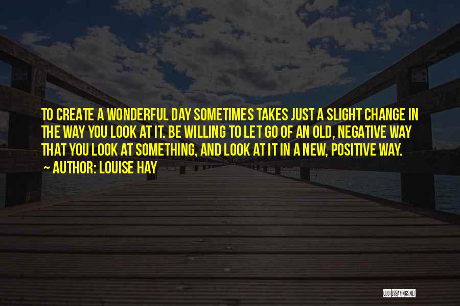 Louise Hay Quotes: To Create A Wonderful Day Sometimes Takes Just A Slight Change In The Way You Look At It. Be Willing