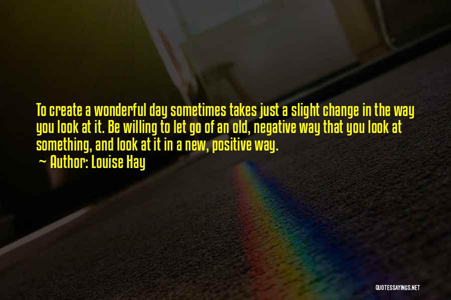 Louise Hay Quotes: To Create A Wonderful Day Sometimes Takes Just A Slight Change In The Way You Look At It. Be Willing