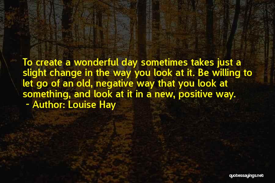 Louise Hay Quotes: To Create A Wonderful Day Sometimes Takes Just A Slight Change In The Way You Look At It. Be Willing