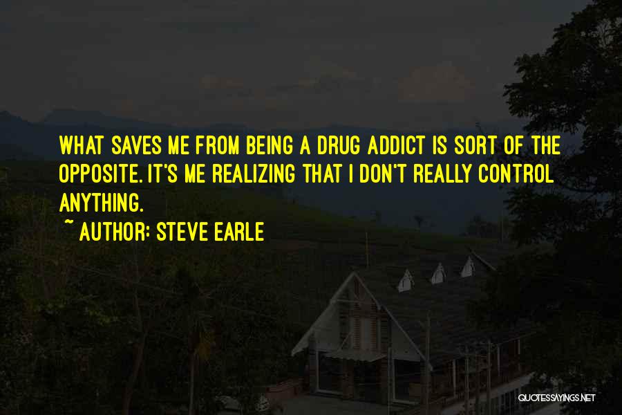 Steve Earle Quotes: What Saves Me From Being A Drug Addict Is Sort Of The Opposite. It's Me Realizing That I Don't Really