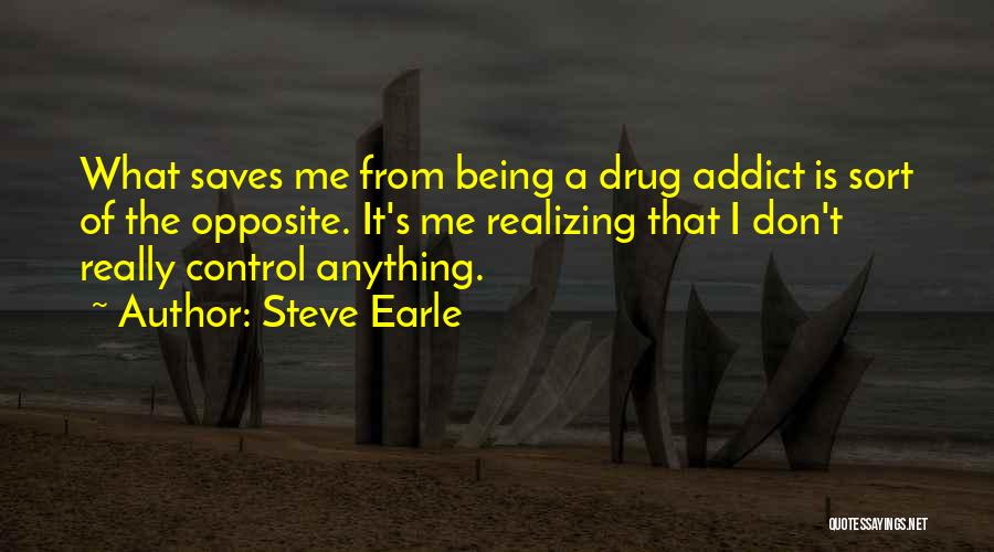 Steve Earle Quotes: What Saves Me From Being A Drug Addict Is Sort Of The Opposite. It's Me Realizing That I Don't Really