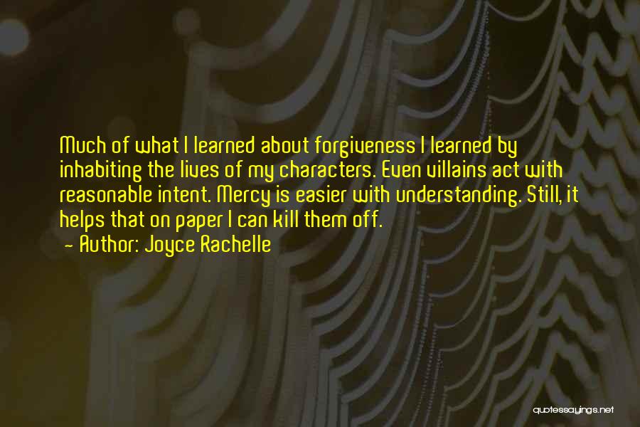 Joyce Rachelle Quotes: Much Of What I Learned About Forgiveness I Learned By Inhabiting The Lives Of My Characters. Even Villains Act With