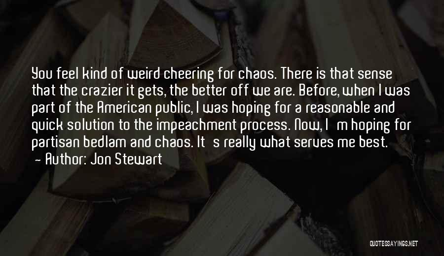 Jon Stewart Quotes: You Feel Kind Of Weird Cheering For Chaos. There Is That Sense That The Crazier It Gets, The Better Off