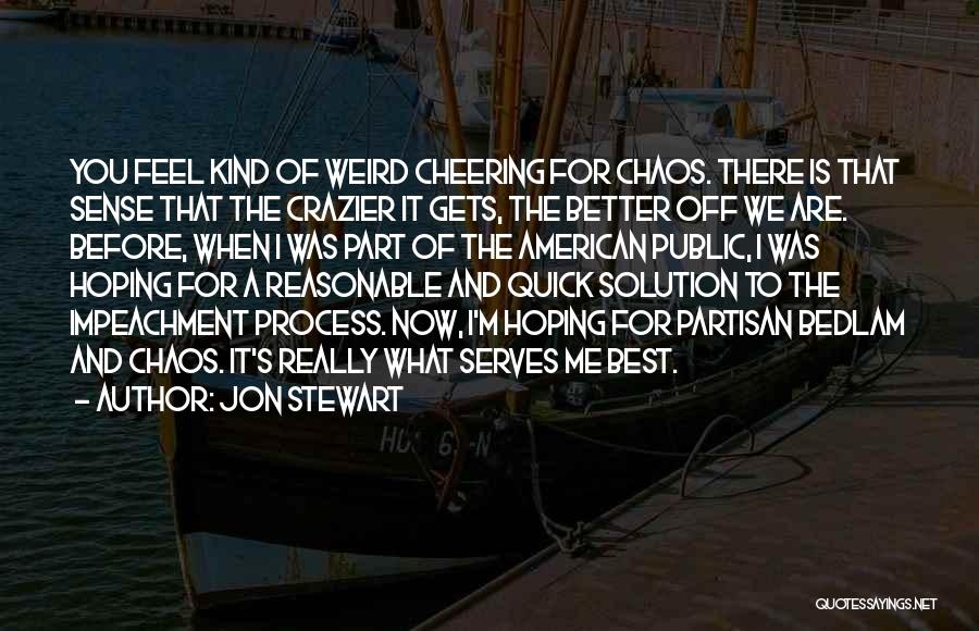 Jon Stewart Quotes: You Feel Kind Of Weird Cheering For Chaos. There Is That Sense That The Crazier It Gets, The Better Off