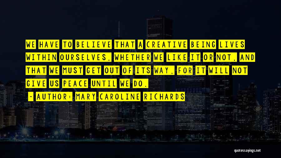 Mary Caroline Richards Quotes: We Have To Believe That A Creative Being Lives Within Ourselves, Whether We Like It Or Not, And That We