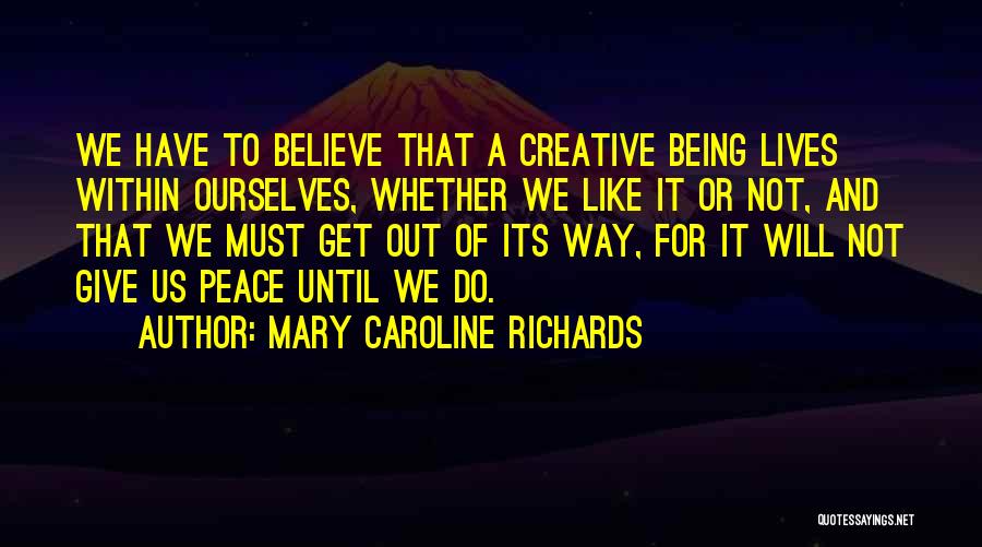 Mary Caroline Richards Quotes: We Have To Believe That A Creative Being Lives Within Ourselves, Whether We Like It Or Not, And That We