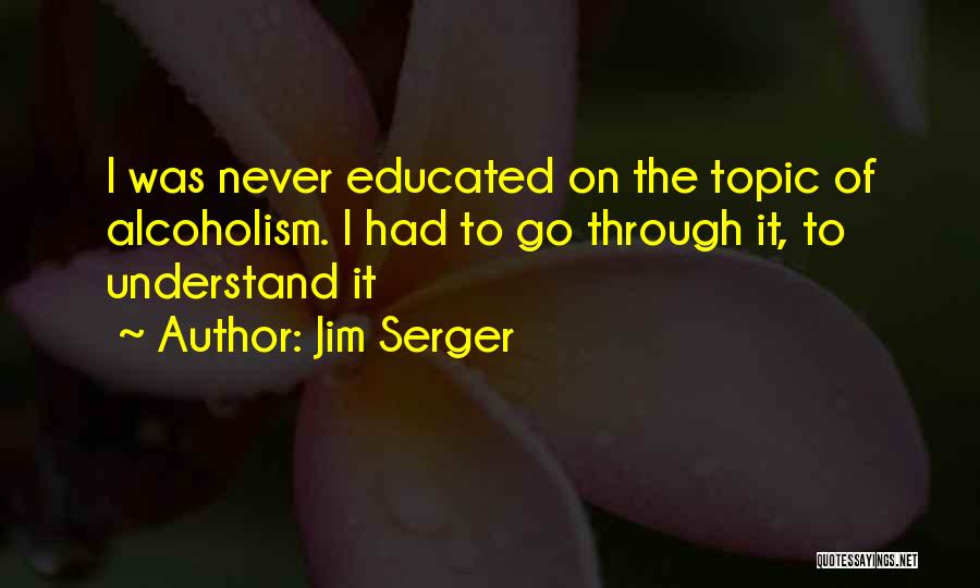 Jim Serger Quotes: I Was Never Educated On The Topic Of Alcoholism. I Had To Go Through It, To Understand It