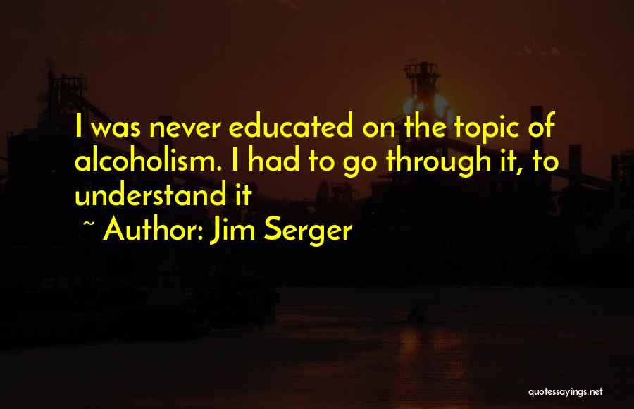 Jim Serger Quotes: I Was Never Educated On The Topic Of Alcoholism. I Had To Go Through It, To Understand It