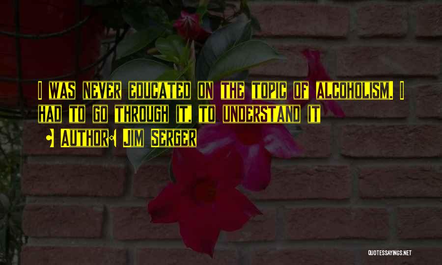 Jim Serger Quotes: I Was Never Educated On The Topic Of Alcoholism. I Had To Go Through It, To Understand It