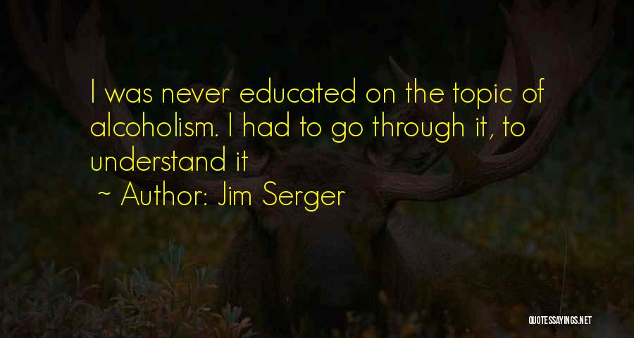 Jim Serger Quotes: I Was Never Educated On The Topic Of Alcoholism. I Had To Go Through It, To Understand It