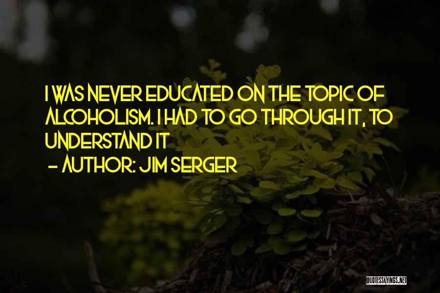 Jim Serger Quotes: I Was Never Educated On The Topic Of Alcoholism. I Had To Go Through It, To Understand It