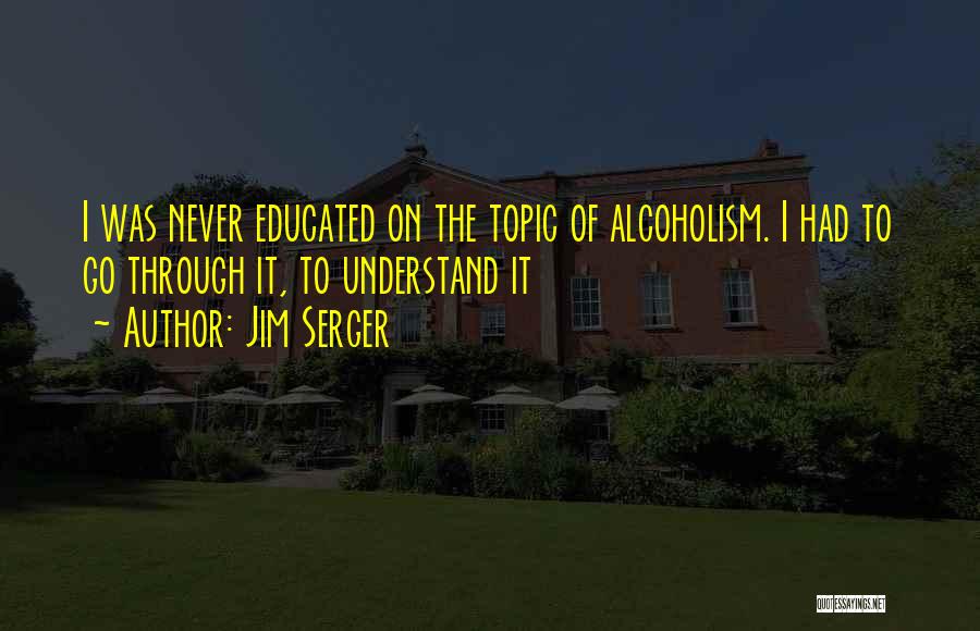 Jim Serger Quotes: I Was Never Educated On The Topic Of Alcoholism. I Had To Go Through It, To Understand It