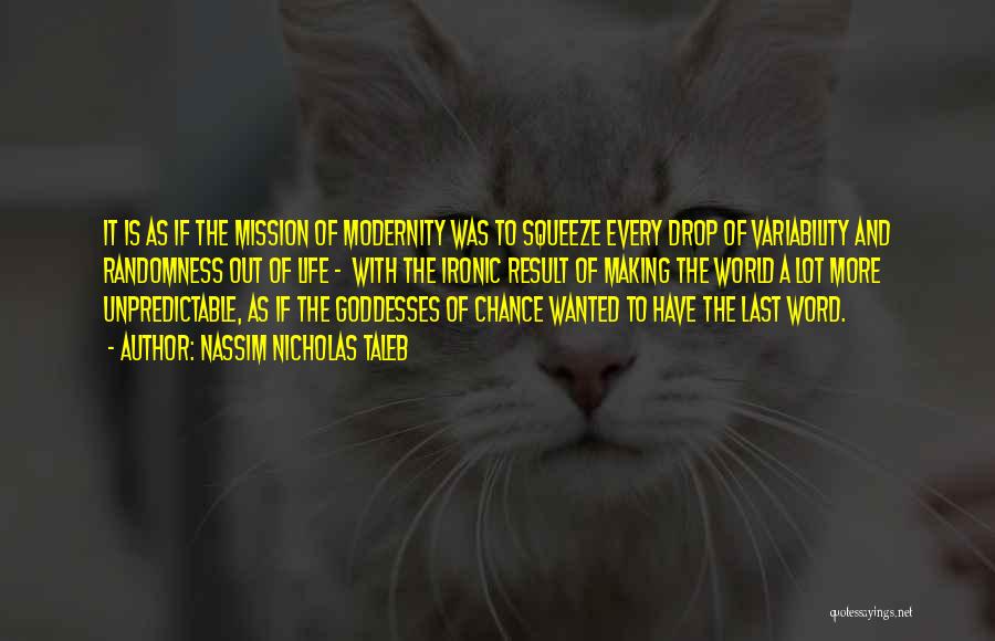 Nassim Nicholas Taleb Quotes: It Is As If The Mission Of Modernity Was To Squeeze Every Drop Of Variability And Randomness Out Of Life