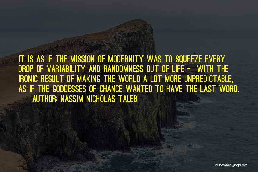 Nassim Nicholas Taleb Quotes: It Is As If The Mission Of Modernity Was To Squeeze Every Drop Of Variability And Randomness Out Of Life