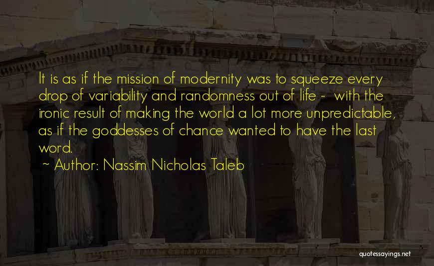 Nassim Nicholas Taleb Quotes: It Is As If The Mission Of Modernity Was To Squeeze Every Drop Of Variability And Randomness Out Of Life