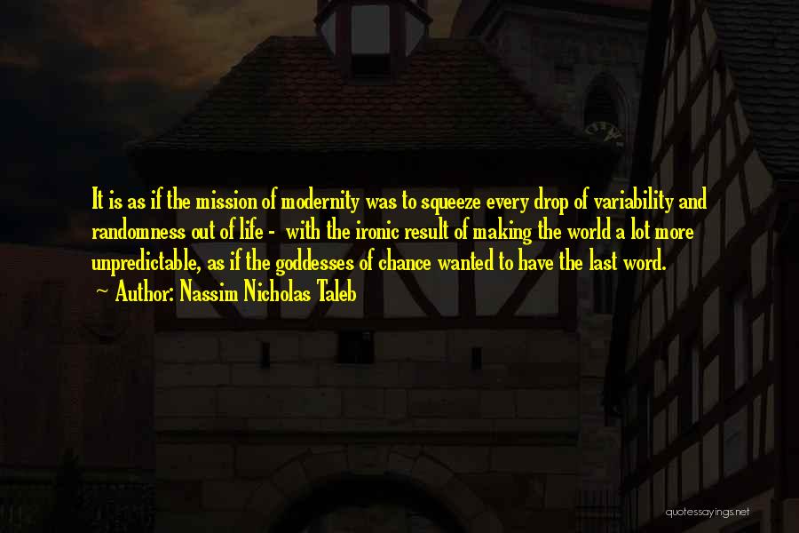 Nassim Nicholas Taleb Quotes: It Is As If The Mission Of Modernity Was To Squeeze Every Drop Of Variability And Randomness Out Of Life