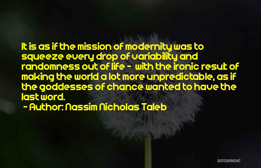 Nassim Nicholas Taleb Quotes: It Is As If The Mission Of Modernity Was To Squeeze Every Drop Of Variability And Randomness Out Of Life