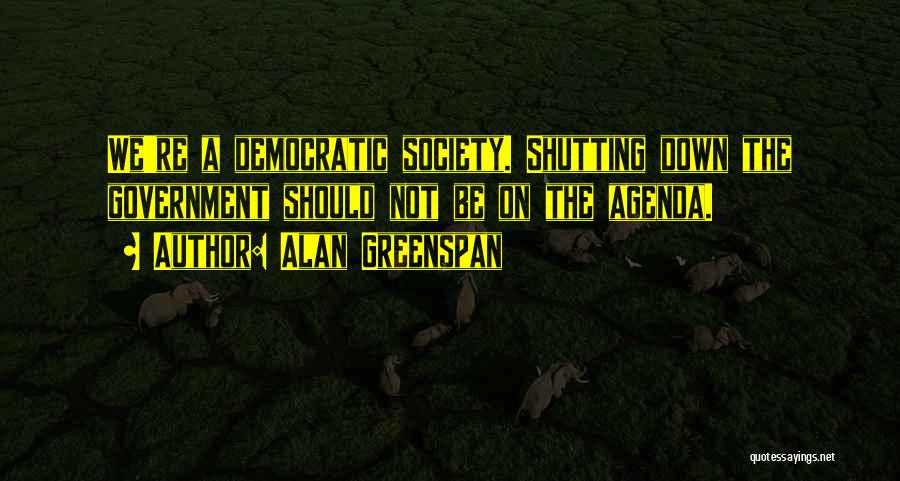 Alan Greenspan Quotes: We're A Democratic Society. Shutting Down The Government Should Not Be On The Agenda.