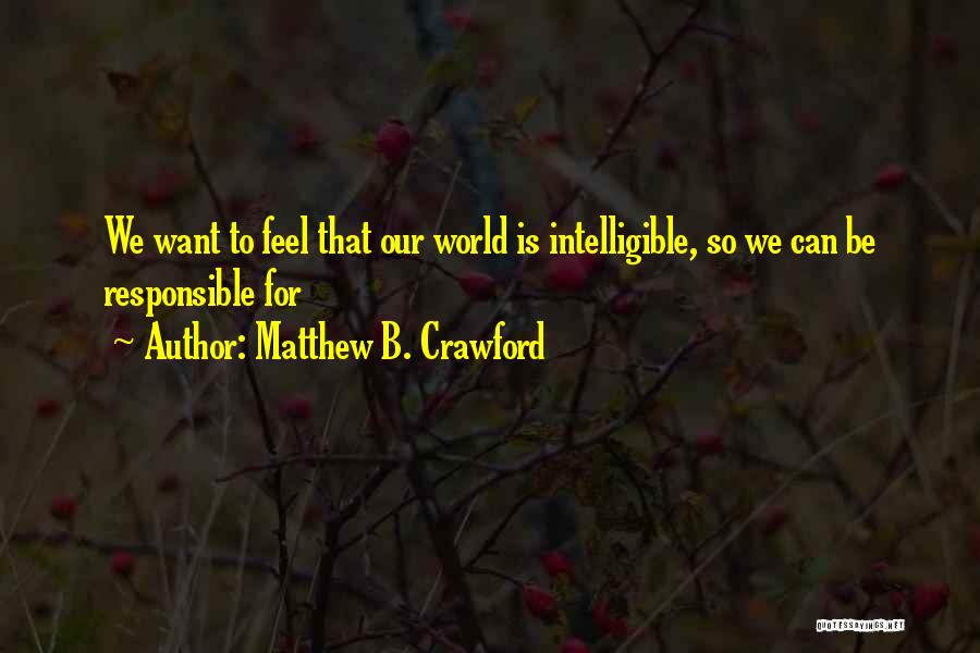 Matthew B. Crawford Quotes: We Want To Feel That Our World Is Intelligible, So We Can Be Responsible For
