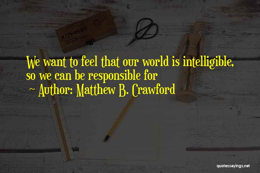 Matthew B. Crawford Quotes: We Want To Feel That Our World Is Intelligible, So We Can Be Responsible For