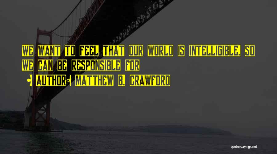 Matthew B. Crawford Quotes: We Want To Feel That Our World Is Intelligible, So We Can Be Responsible For