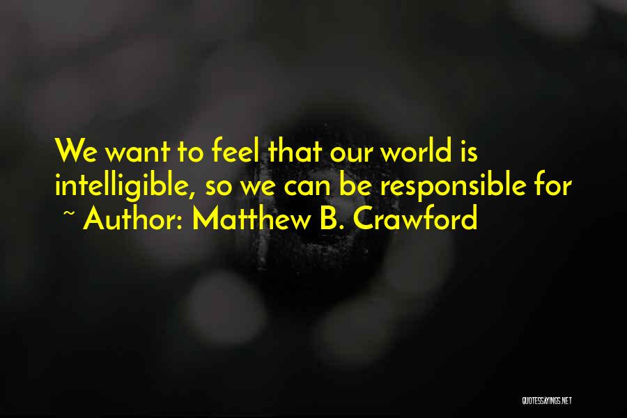 Matthew B. Crawford Quotes: We Want To Feel That Our World Is Intelligible, So We Can Be Responsible For