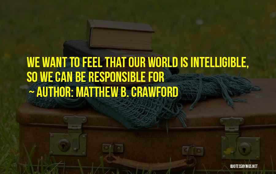 Matthew B. Crawford Quotes: We Want To Feel That Our World Is Intelligible, So We Can Be Responsible For