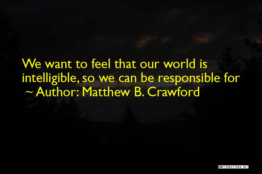 Matthew B. Crawford Quotes: We Want To Feel That Our World Is Intelligible, So We Can Be Responsible For