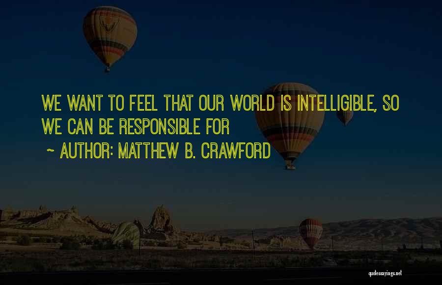 Matthew B. Crawford Quotes: We Want To Feel That Our World Is Intelligible, So We Can Be Responsible For