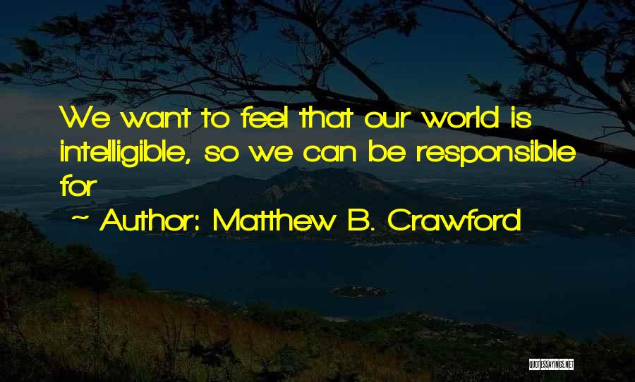 Matthew B. Crawford Quotes: We Want To Feel That Our World Is Intelligible, So We Can Be Responsible For
