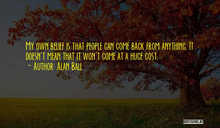 Alan Ball Quotes: My Own Belief Is That People Can Come Back From Anything. It Doesn't Mean That It Won't Come At A
