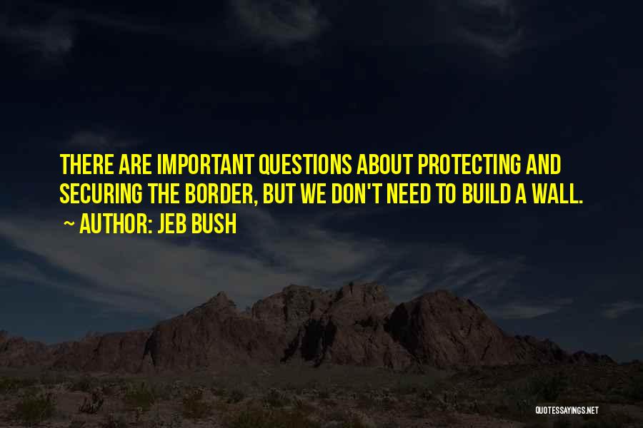 Jeb Bush Quotes: There Are Important Questions About Protecting And Securing The Border, But We Don't Need To Build A Wall.