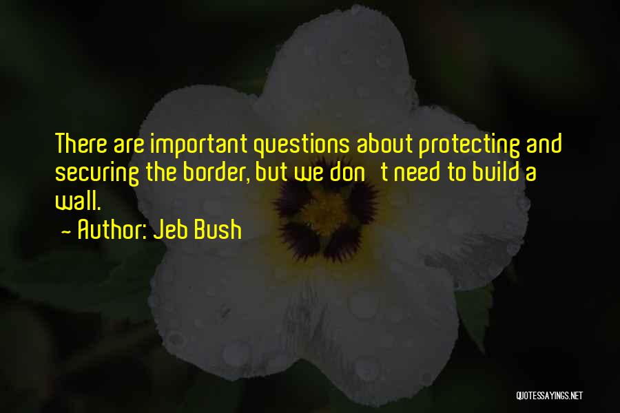 Jeb Bush Quotes: There Are Important Questions About Protecting And Securing The Border, But We Don't Need To Build A Wall.