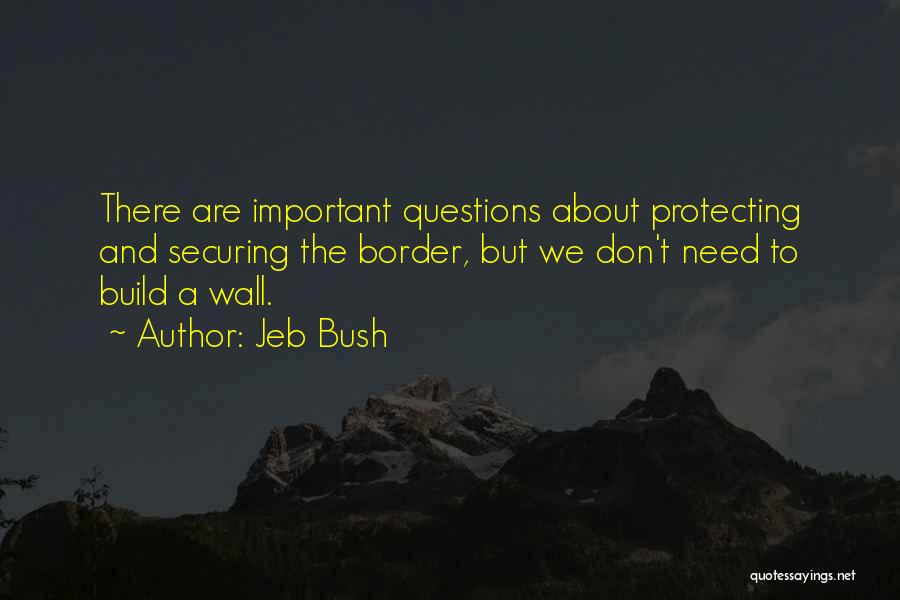 Jeb Bush Quotes: There Are Important Questions About Protecting And Securing The Border, But We Don't Need To Build A Wall.