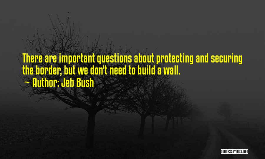 Jeb Bush Quotes: There Are Important Questions About Protecting And Securing The Border, But We Don't Need To Build A Wall.