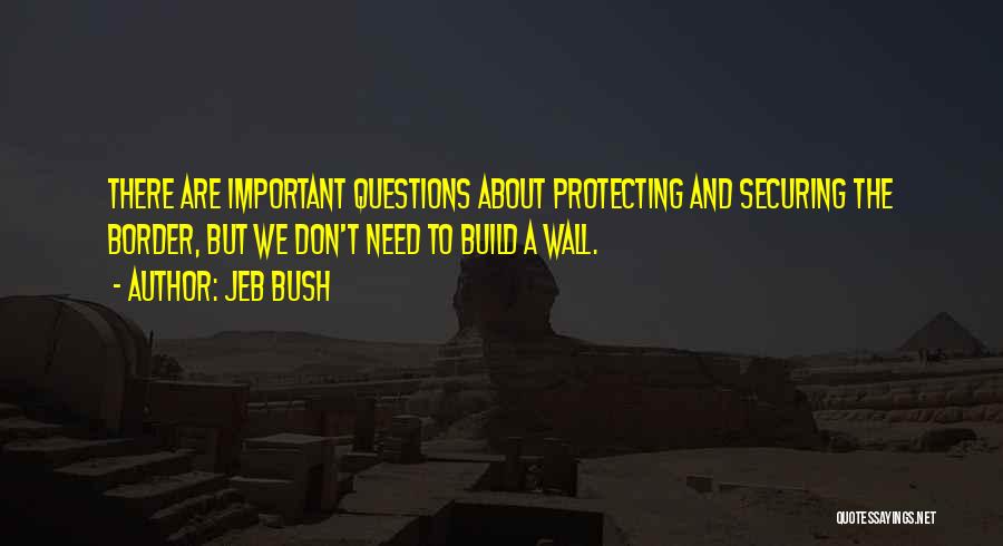 Jeb Bush Quotes: There Are Important Questions About Protecting And Securing The Border, But We Don't Need To Build A Wall.